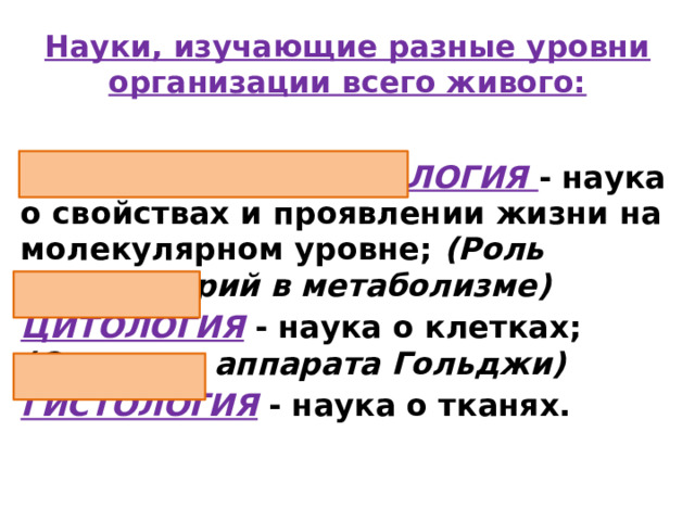 Науки, изучающие разные уровни организации всего живого: МОЛЕКУЛЯРНАЯ БИОЛОГИЯ - наука о свойствах и проявлении жизни на молекулярном уровне; (Роль митохондрий в метаболизме) ЦИТОЛОГИЯ  - наука о клетках; (Строение аппарата Гольджи) ГИСТОЛОГИЯ - наука о тканях. 