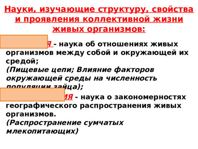 Науки, изучающие структуру, свойства и проявления коллективной жизни живых  организмов: ЭКОЛОГИЯ  - наука об отношениях живых организмов между собой и окружающей их средой;  (Пищевые цепи; Влияние факторов окружающей среды на численность популяции зайца); БИОГЕОГРАФИЯ - наука о закономерностях географического распространения живых организмов.  (Распространение сумчатых млекопитающих) 