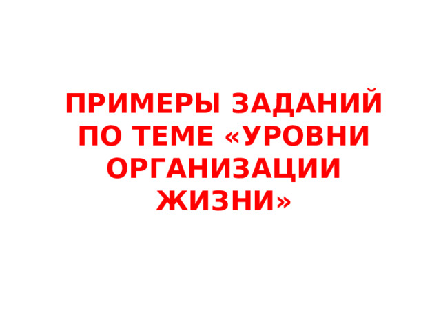 ПРИМЕРЫ ЗАДАНИЙ ПО ТЕМЕ «УРОВНИ ОРГАНИЗАЦИИ ЖИЗНИ» 