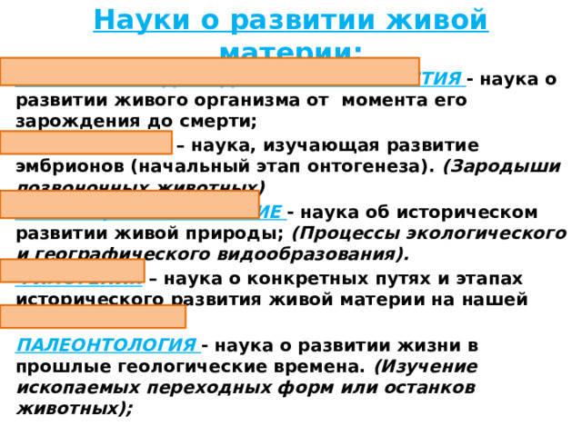 Науки о развитии живой материи: БИОЛОГИЯ ИНДИВИДУАЛЬНОГО РАЗВИТИЯ - наука о развитии живого организма от момента его зарождения до смерти; ЭМБРИОЛОГИЯ  – наука, изучающая развитие эмбрионов (начальный этап онтогенеза). (Зародыши позвоночных животных) ЭВОЛЮЦИОННОЕ УЧЕНИЕ - наука об историческом развитии живой природы; (Процессы экологического и географического видообразования). ФИЛОГЕНИЯ – наука о конкретных путях и этапах исторического развития живой материи на нашей планете ПАЛЕОНТОЛОГИЯ  - наука о развитии жизни в прошлые геологические времена. (Изучение ископаемых переходных форм или останков животных);  