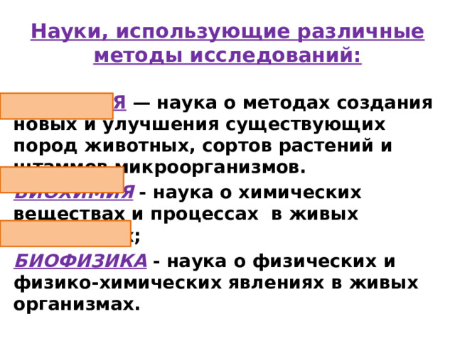 Науки, использующие различные методы исследований: СЕЛЕКЦИЯ  — наука о методах создания новых и улучшения существующих пород животных, сортов растений и штаммов микроорганизмов. БИОХИМИЯ - наука о химических веществах и процессах в живых организмах; БИОФИЗИКА  - наука о физических и физико-химических явлениях в живых организмах. 