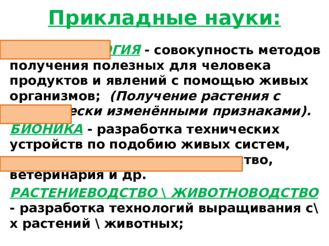 Прикладные науки: БИОТЕХНОЛОГИЯ - совокупность методов получения полезных для человека продуктов и явлений с помощью живых организмов;   (Получение растения с генетически изменёнными признаками). БИОНИКА - разработка технических устройств по подобию живых систем, растениеводство, животноводство, ветеринария и др. РАСТЕНИЕВОДСТВО \ ЖИВОТНОВОДСТВО  - разработка технологий выращивания с\х растений \ животных;  