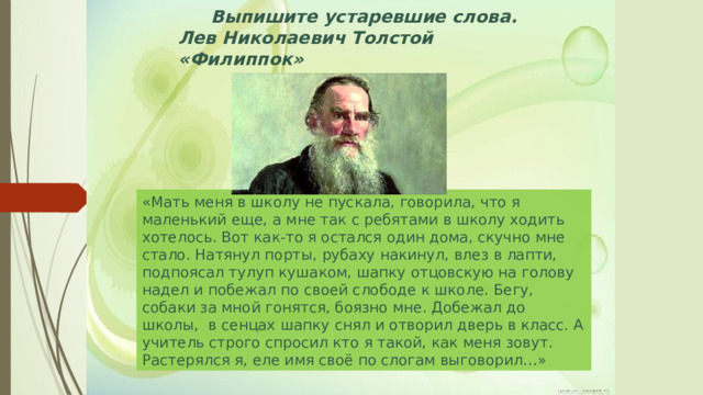 Выпишите устаревшие слова. Лев Николаевич Толстой «Филиппок» «Мать меня в школу не пускала, говорила, что я маленький еще, а мне так с ребятами в школу ходить хотелось. Вот как-то я остался один дома, скучно мне стало. Натянул порты, рубаху накинул, влез в лапти, подпоясал тулуп кушаком, шапку отцовскую на голову надел и побежал по своей слободе к школе. Бегу, собаки за мной гонятся, боязно мне. Добежал до школы, в сенцах шапку снял и отворил дверь в класс. А учитель строго спросил кто я такой, как меня зовут. Растерялся я, еле имя своё по слогам выговорил…» 