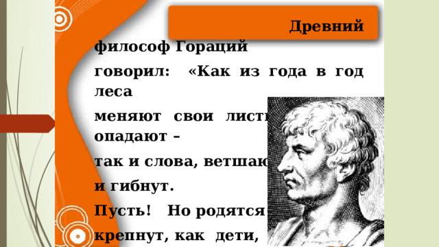  Древний философ Гораций говорил: «Как из года в год леса меняют свои листья, старые опадают – так и слова, ветшают и гибнут. Пусть! Но родятся и крепнут, как дети, на смену другие. 