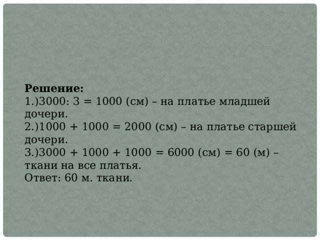 Решение: 1.)3000: 3 = 1000 (см) – на платье младшей дочери. 2.)1000 + 1000 = 2000 (см) – на платье старшей дочери. 3.)3000 + 1000 + 1000 = 6000 (см) = 60 (м) – ткани на все платья. Ответ: 60 м. ткани. 