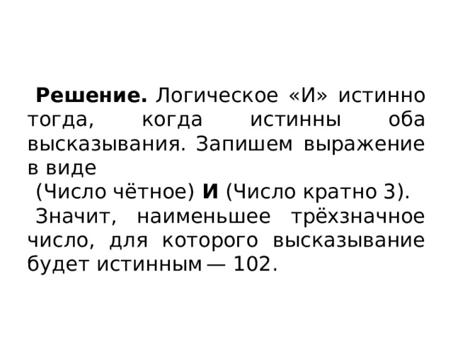 Решение.  Логическое «И» истинно тогда, когда истинны оба высказывания. Запишем выражение в виде (Число чётное)  И  (Число кратно 3). Значит, наименьшее трёхзначное число, для которого высказывание будет истинным — 102. 