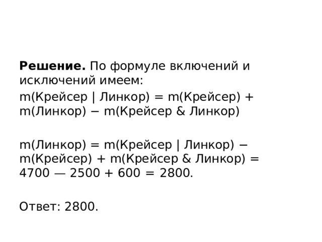 Решение. По формуле включений и исключений имеем: m(Крейсер | Линкор) = m(Крейсер) + m(Линкор) − m(Крейсер & Линкор)   m(Линкор) = m(Крейсер | Линкор) − m(Крейсер) + m(Крейсер & Линкор) = 4700  — 2500 + 600  =  2800.   Ответ: 2800. 