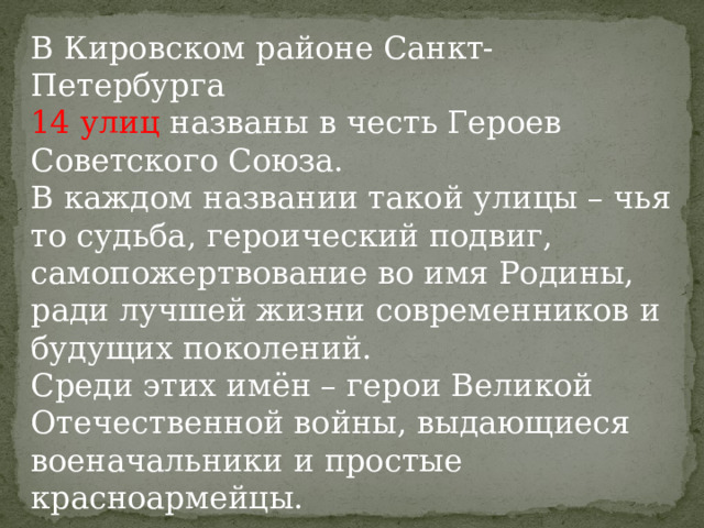 В Кировском районе Санкт-Петербурга 14  улиц названы в честь Героев Советского Союза. В каждом названии такой улицы – чья то судьба, героический подвиг, самопожертвование во имя Родины, ради лучшей жизни современников и будущих поколений. Среди этих имён – герои Великой Отечественной войны, выдающиеся военачальники и простые красноармейцы. 