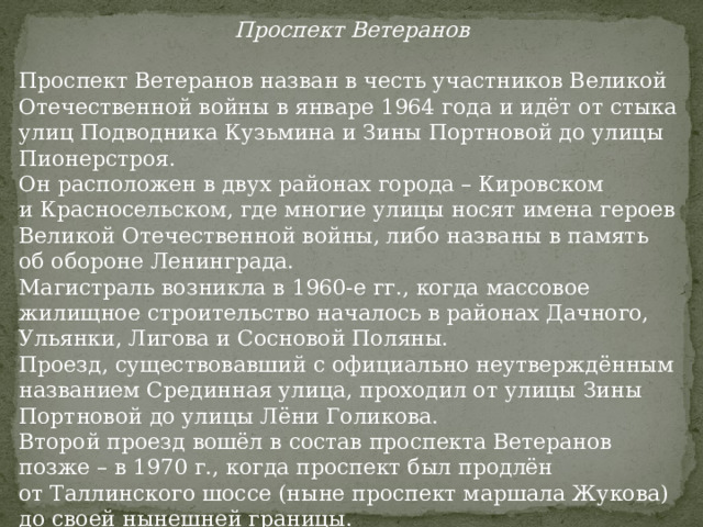 Проспект Ветеранов Проспект Ветеранов назван в честь участников Великой Отечественной войны в январе 1964 года и идёт от стыка улиц Подводника Кузьмина и Зины Портновой до улицы Пионерстроя. Он расположен в двух районах города – Кировском и Красносельском, где многие улицы носят имена героев Великой Отечественной войны, либо названы в память об обороне Ленинграда. Магистраль возникла в 1960-е гг., когда массовое жилищное строительство началось в районах Дачного, Ульянки, Лигова и Сосновой Поляны. Проезд, существовавший с официально неутверждённым названием Срединная улица, проходил от улицы Зины Портновой до улицы Лёни Голикова. Второй проезд вошёл в состав проспекта Ветеранов позже – в 1970 г., когда проспект был продлён от Таллинского шоссе (ныне проспект маршала Жукова) до своей нынешней границы. 