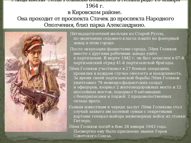 Улица имени Лёни Голикова появилась в Ленинграде 16 января 1964 г.  в Кировском районе.  Она проходит от проспекта Стачек до проспекта Народного Ополчения, близ парка Александрино.   Пятнадцатилетний мальчик из Старой Руссы, по окончании седьмого класса пошёл на фанерный завод в этом городе.  После оккупации фашистами города, Лёня Голиков вместе с другими рабочими завода ушёл к партизанам. В марте 1942 г. он был зачислен в 67-й партизанский отряд 41-й партизанской бригады. Лёня Голиков участвовал в 27 боевых операциях, проявляя в каждом случае смелость и находчивость. За время своей партизанской борьбы Лёня Голиков уничтожил 78 немецко-фашистских солдат и офицеров, взорвал 2 железнодорожных моста и 12 шоссейных мостов, подорвал 9 автомашин с боеприпасами и поджёг 2 продовольственных склада врага. Самым известным в череде заслуг Лёни Голикова стал случай захвата им полевой сумки с секретными картами генерал-майора инженерных войск из ставки Гитлера. Лёня Голиков погиб в бою 24 января 1943 года. Посмертно ему было присвоено звание Героя Советского Союза. 