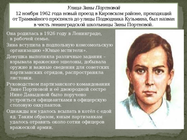 Улица Зины Портновой  12 ноября 1962 года новый проезд в Кировском районе, проходящий от Трамвайного проспекта до улицы Подводника Кузьмина, был назван в честь ленинградской школьницы Зины Портновой. Она родилась в 1926 году в Ленинграде, в рабочей семье. Зина вступила в подпольную комсомольскую организацию «Юные мстители». Девушка выполняла различные задания – взрывала вражеские эшелоны, добывала оружие и важные сведения для советских партизанских отрядов, распространяла листовки. Руководством партизанского командования Зине Портновой и её двоюродной сестре Нине Давыдовой было поручено устроиться официантками в офицерскую столовую оккупантов. Однажды им удалось всыпать в котёл с едой яд. Таким образом, юным партизанкам удалось отравить около сотни офицеров вражеской армии.  