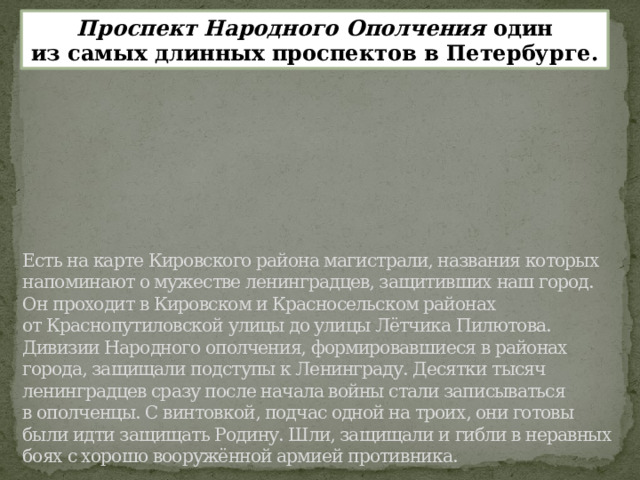 Проспект Народного Ополчения один из самых длинных проспектов в Петербурге.         Есть на карте Кировского района магистрали, названия которых напоминают о мужестве ленинградцев, защитивших наш город. Он проходит в Кировском и Красносельском районах от Краснопутиловской улицы до улицы Лётчика Пилютова.  Дивизии Народного ополчения, формировавшиеся в районах города, защищали подступы к Ленинграду. Десятки тысяч ленинградцев сразу после начала войны стали записываться в ополченцы. С винтовкой, подчас одной на троих, они готовы были идти защищать Родину. Шли, защищали и гибли в неравных боях с хорошо вооружённой армией противника.   