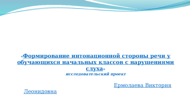        « Формирование интонационной стороны речи у обучающихся начальных классов с нарушениями слуха »  исследовательский проект     Ермолаева Виктория Леонидовна 