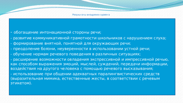  Результаты внедрения проекта - обогащение интонационной стороны речи; - развитие коммуникативной грамотности школьников с нарушением слуха; - формирование внятной, понятной для окружающих речи; - преодоление боязни, неуверенности в использовании устной речи; - обучение нормам речевого поведения в различных ситуациях; - расширение возможности овладения экспрессивной и импрессивной речью, как способом выражения эмоций, мыслей, суждений, передачи информации, воздействия на другого человека с помощью речевого высказывания; - использование при общении адекватных паралингвистических средств (выразительная мимика, естественные жесты, в соответствии с речевым этикетом). 