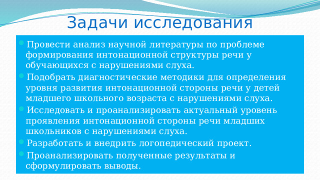 Задачи исследования Провести анализ научной литературы по проблеме формирования интонационной структуры речи у обучающихся с нарушениями слуха. Подобрать диагностические методики для определения уровня развития интонационной стороны речи у детей младшего школьного возраста с нарушениями слуха. Исследовать и проанализировать актуальный уровень проявления интонационной стороны речи младших школьников с нарушениями слуха. Разработать и внедрить логопедический проект. Проанализировать полученные результаты и сформулировать выводы. 