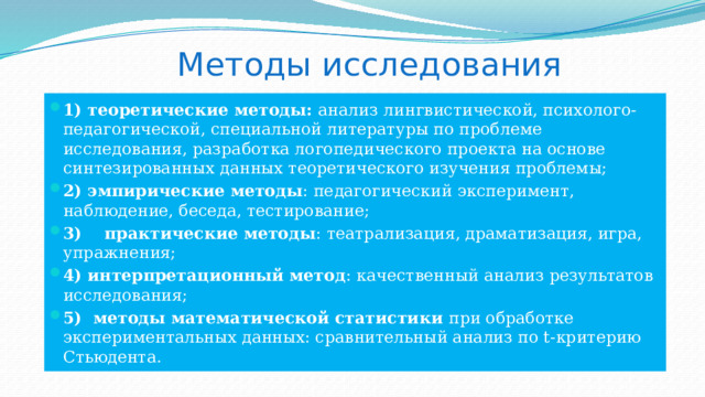 Методы исследования 1) теоретические методы: анализ лингвистической, психолого-педагогической, специальной литературы по проблеме исследования, разработка логопедического проекта на основе синтезированных данных теоретического изучения проблемы; 2) эмпирические методы : педагогический эксперимент, наблюдение, беседа, тестирование; 3) практические методы : театрализация, драматизация, игра, упражнения; 4) интерпретационный метод : качественный анализ результатов исследования; 5) методы математической статистики при обработке экспериментальных данных: сравнительный анализ по t-критерию Стьюдента. 