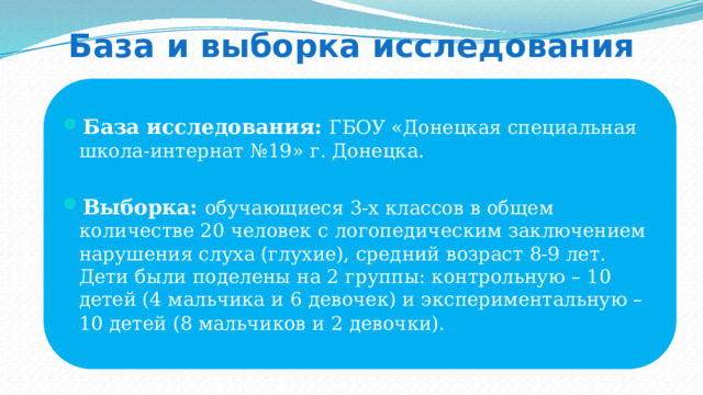 База и выборка исследования База исследования: ГБОУ «Донецкая специальная школа-интернат №19» г. Донецка.  Выборка: обучающиеся 3-х классов в общем количестве 20 человек с логопедическим заключением нарушения слуха (глухие), средний возраст 8-9 лет. Дети были поделены на 2 группы: контрольную – 10 детей (4 мальчика и 6 девочек) и экспериментальную – 10 детей (8 мальчиков и 2 девочки).  