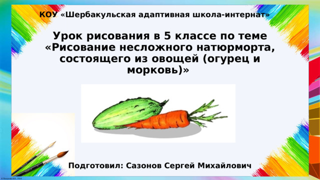 КОУ «Шербакульская адаптивная школа-интернат» Урок рисования в 5 классе по теме «Рисование несложного натюрморта, состоящего из овощей (огурец и морковь)» Подготовил: Сазонов Сергей Михайлович 