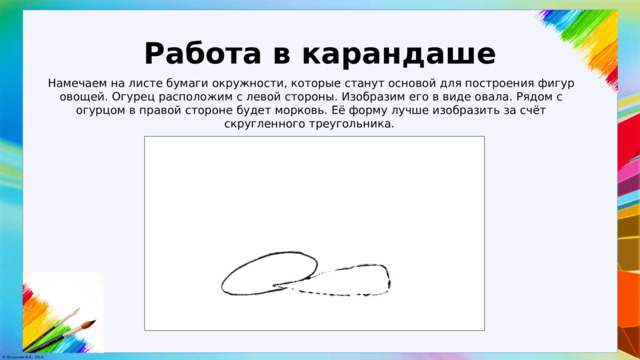 Работа в карандаше Намечаем на листе бумаги окружности, которые станут основой для построения фигур овощей. Огурец расположим с левой стороны. Изобразим его в виде овала. Рядом с огурцом в правой стороне будет морковь. Её форму лучше изобразить за счёт скругленного треугольника. 