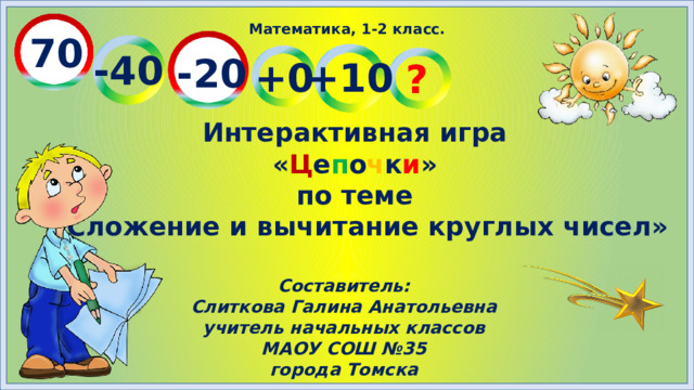 Математика, 1-2 класс. 70 -40 -20 +10 +0 ? Интерактивная игра « Ц е п о ч к и » по теме «Сложение и вычитание круглых чисел» Составитель: Слиткова Галина Анатольевна учитель начальных классов МАОУ СОШ №35 города Томска