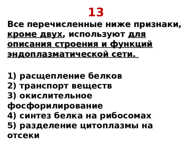 13 Все перечисленные ниже признаки, кроме двух , используют для описания строения и функций эндоплазматической сети.  1) расщепление белков  2) транспорт веществ  3) окислительное фосфорилирование  4) синтез белка на рибосомах  5) разделение цитоплазмы на отсеки 