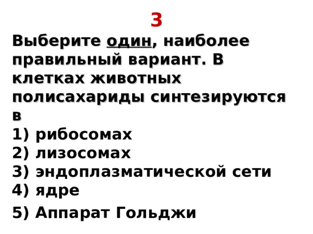 3 Выберите один , наиболее правильный вариант. В клетках животных полисахариды синтезируются в  1) рибосомах  2) лизосомах  3) эндоплазматической сети  4) ядре 5) Аппарат Гольджи 