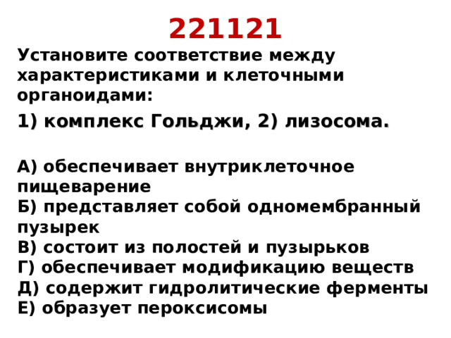 221121 Установите соответствие между характеристиками и клеточными органоидами: 1) комплекс Гольджи, 2) лизосома.  А) обеспечивает внутриклеточное пищеварение  Б) представляет собой одномембранный пузырек  В) состоит из полостей и пузырьков  Г) обеспечивает модификацию веществ  Д) содержит гидролитические ферменты  Е) образует пероксисомы 