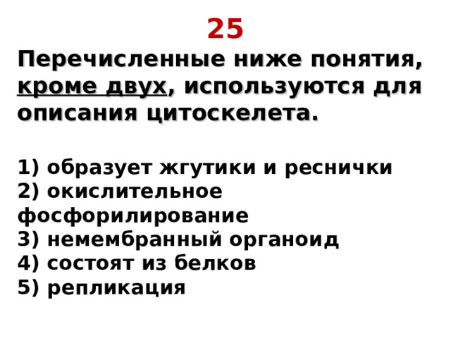 25 Перечисленные ниже понятия, кроме двух , используются для описания цитоскелета.  1) образует жгутики и реснички  2) окислительное фосфорилирование  3) немембранный органоид  4) состоят из белков  5) репликация 