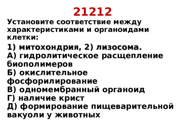 21212 Установите соответствие между характеристиками и органоидами клетки: 1) митохондрия, 2) лизосома.  А) гидролитическое расщепление биополимеров  Б) окислительное фосфорилирование  В) одномембранный органоид  Г) наличие крист  Д) формирование пищеварительной вакуоли у животных   