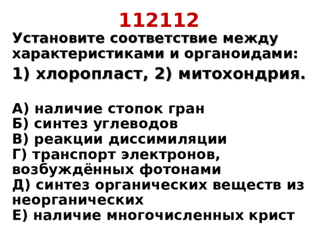 112112 Установите соответствие между характеристиками и органоидами: 1) хлоропласт, 2) митохондрия.  А) наличие стопок гран  Б) синтез углеводов  В) реакции диссимиляции  Г) транспорт электронов, возбуждённых фотонами  Д) синтез органических веществ из неорганических  Е) наличие многочисленных крист 