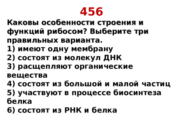 456 Каковы особенности строения и функций рибосом? Выберите три правильных варианта.  1) имеют одну мембрану  2) состоят из молекул ДНК  3) расщепляют органические вещества  4) состоят из большой и малой частиц  5) участвуют в процессе биосинтеза белка  6) состоят из РНК и белка    