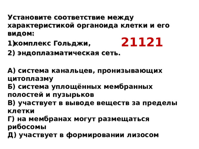 Установите соответствие между характеристикой органоида клетки и его видом: комплекс Гольджи, 2) эндоплазматическая сеть.  А) система канальцев, пронизывающих цитоплазму  Б) система уплощённых мембранных полостей и пузырьков  В) участвует в выводе веществ за пределы клетки  Г) на мембранах могут размещаться рибосомы  Д) участвует в формировании лизосом 21121 