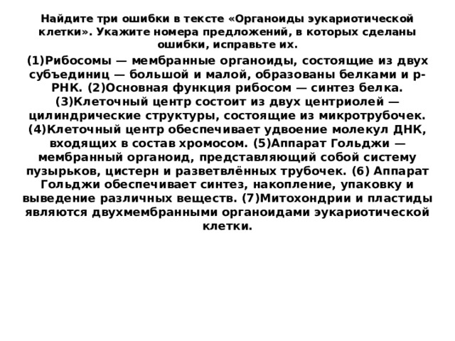 Найдите три ошибки в тексте «Органоиды эукариотической клетки». Укажите номера предложений, в которых сделаны ошибки, исправьте их. (1)Рибосомы — мембранные органоиды, состоящие из двух субъединиц — большой и малой, образованы белками и р-РНК. (2)Основная функция рибосом — синтез белка. (3)Клеточный центр состоит из двух центриолей — цилиндрические структуры, состоящие из микротрубочек. (4)Клеточный центр обеспечивает удвоение молекул ДНК, входящих в состав хромосом. (5)Аппарат Гольджи — мембранный органоид, представляющий собой систему пузырьков, цистерн и разветвлённых трубочек. (6) Аппарат Гольджи обеспечивает синтез, накопление, упаковку и выведение различных веществ. (7)Митохондрии и пластиды являются двухмембранными органоидами эукариотической клетки. 