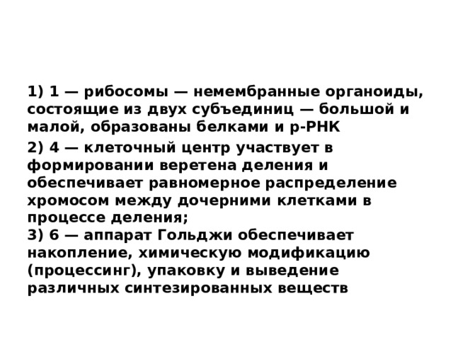 1) 1 — рибосомы — немембранные органоиды, состоящие из двух субъединиц — большой и малой, образованы белками и р-РНК 2) 4 — клеточный центр участвует в формировании веретена деления и обеспечивает равномерное распределение хромосом между дочерними клетками в процессе деления;  3) 6 — аппарат Гольджи обеспечивает накопление, химическую модификацию (процессинг), упаковку и выведение различных синтезированных веществ 