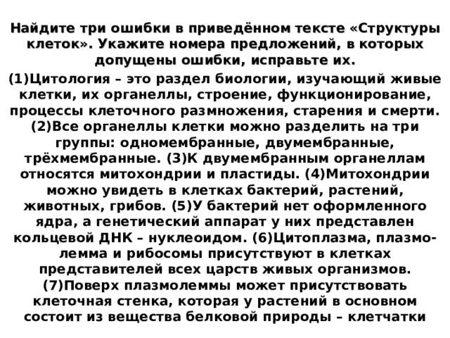 Найдите три ошибки в приведённом тексте «Структуры клеток». Укажите номера предложений, в которых допущены ошибки, исправьте их. (1)Цитология – это раздел биологии, изучающий живые клетки, их органеллы, строение, функционирование, процессы клеточного размножения, старения и смерти. (2)Все органеллы клетки можно разделить на три группы: одномембранные, двумембранные, трёхмембранные. (3)К двумембранным органеллам относятся митохондрии и пластиды. (4)Митохондрии можно увидеть в клетках бактерий, растений, животных, грибов. (5)У бактерий нет оформленного ядра, а генетический аппарат у них представлен кольцевой ДНК – нуклеоидом. (6)Цитоплазма, плазмо-лемма и рибосомы присутствуют в клетках представителей всех царств живых организмов. (7)Поверх плазмолеммы может присутствовать клеточная стенка, которая у растений в основном состоит из вещества белковой природы – клетчатки 