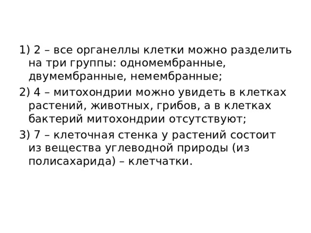 1) 2 – все органеллы клетки можно разделить на три группы: одномембранные, двумембранные, немембранные; 2) 4 – митохондрии можно увидеть в клетках растений, животных, грибов, а в клетках бактерий митохондрии отсутствуют; 3) 7 – клеточная стенка у растений состоит из вещества углеводной природы (из полисахарида) – клетчатки.  