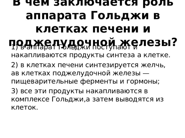 В чём заключается роль аппарата Гольджи в клетках печени и поджелудочной железы? 1) в аппарат Гольджи поступают и накапливаются продукты синтеза а клетке. 2) в клетках печени синтезируется желчь, ав клетках поджелудочной железы — пищеварительные ферменты и гормоны; 3) все эти продукты накапливаются в комплексе Гольджи,а затем выводятся из клеток. 