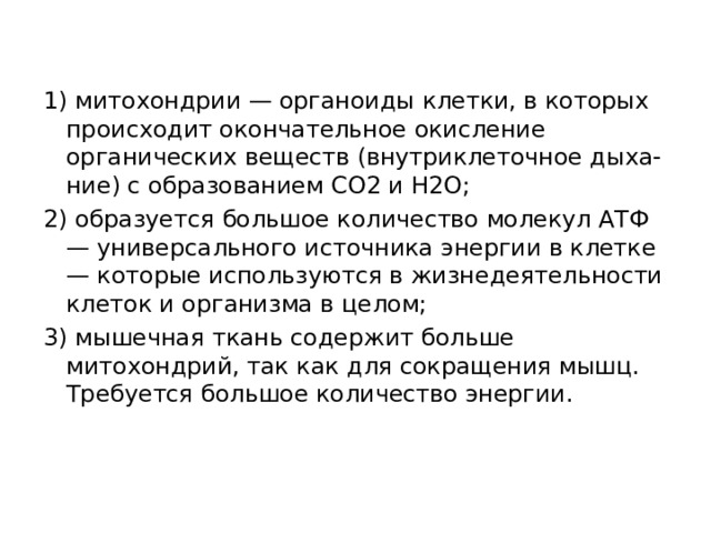 1) митохондрии — органоиды клетки, в которых происходит окончательное окисление органических веществ (внутриклеточное дыха-ние) с образованием СО2 и Н2О; 2) образуется большое количество молекул АТФ — универсального источника энергии в клетке — которые используются в жизнедеятельности клеток и организма в целом; 3) мышечная ткань содержит больше митохондрий, так как для сокращения мышц. Требуется большое количество энергии.  