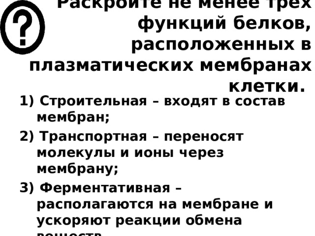 Раскройте не менее трех функций белков, расположенных в плазматических мембранах клетки.   1) Строительная – входят в состав мембран; 2) Транспортная – переносят молекулы и ионы через мембрану; 3) Ферментативная – располагаются на мембране и ускоряют реакции обмена веществ. 