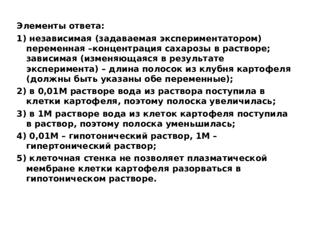 Элементы ответа: 1) независимая (задаваемая экспериментатором) переменная –концентрация сахарозы в растворе; зависимая (изменяющаяся в результате эксперимента) – длина полосок из клубня картофеля (должны быть указаны обе переменные); 2) в 0,01М растворе вода из раствора поступила в клетки картофеля, поэтому полоска увеличилась; 3) в 1М растворе вода из клеток картофеля поступила в раствор, поэтому полоска уменьшилась; 4) 0,01М – гипотонический раствор, 1М – гипертонический раствор; 5) клеточная стенка не позволяет плазматической мембране клетки картофеля разорваться в гипотоническом растворе.   