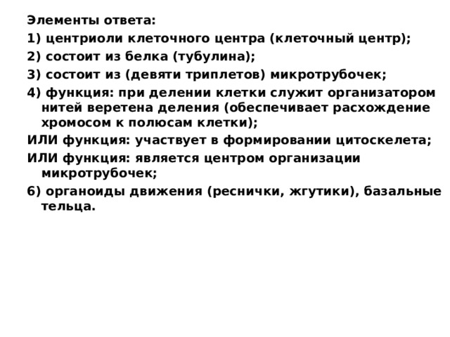 Элементы ответа: 1) центриоли клеточного центра (клеточный центр); 2) состоит из белка (тубулина); 3) состоит из (девяти триплетов) микротрубочек; 4) функция: при делении клетки служит организатором нитей веретена деления (обеспечивает расхождение хромосом к полюсам клетки); ИЛИ функция: участвует в формировании цитоскелета; ИЛИ функция: является центром организации микротрубочек; 6) органоиды движения (реснички, жгутики), базальные тельца.  