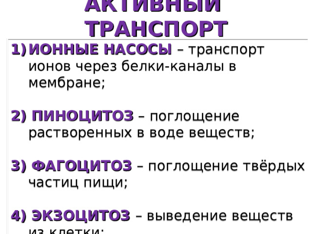 АКТИВНЫЙ ТРАНСПОРТ ИОННЫЕ НАСОСЫ  – транспорт ионов через белки-каналы в мембране; 2) ПИНОЦИТОЗ  – поглощение растворенных в воде веществ; 3) ФАГОЦИТОЗ  – поглощение твёрдых частиц пищи; 4) ЭКЗОЦИТОЗ – выведение веществ из клетки; 