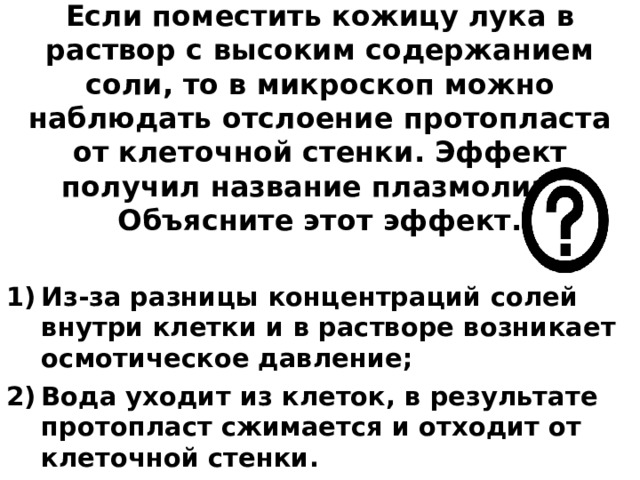 Если поместить кожицу лука в раствор с высоким содержанием соли, то в микроскоп можно наблюдать отслоение протопласта от клеточной стенки. Эффект получил название плазмолиза. Объясните этот эффект.   Из-за разницы концентраций солей внутри клетки и в растворе возникает осмотическое давление; Вода уходит из клеток, в результате протопласт сжимается и отходит от клеточной стенки. 