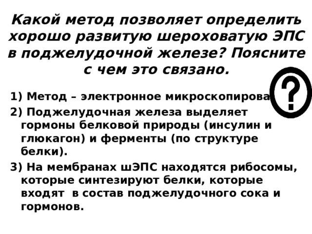 Какой метод позволяет определить хорошо развитую шероховатую ЭПС в поджелудочной железе? Поясните с чем это связано. 1) Метод – электронное микроскопирование; 2) Поджелудочная железа выделяет гормоны белковой природы (инсулин и глюкагон) и ферменты (по структуре белки). 3) На мембранах шЭПС находятся рибосомы, которые синтезируют белки, которые входят в состав поджелудочного сока и гормонов.  