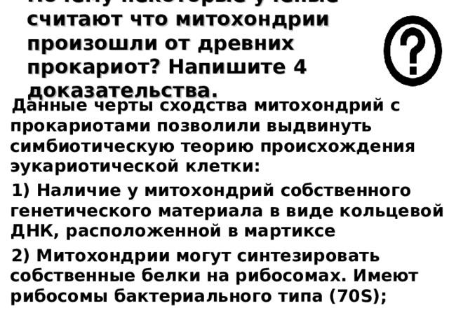 Почему некоторые ученые считают что митохондрии произошли от древних прокариот? Напишите 4 доказательства. Данные черты сходства митохондрий с прокариотами позволили выдвинуть симбиотическую теорию происхождения эукариотической клетки:  1) Наличие у митохондрий собственного генетического материала в виде кольцевой ДНК, расположенной в мартиксе  2) Митохондрии могут синтезировать собственные белки на рибосомах. Имеют рибосомы бактериального типа (70 S );  