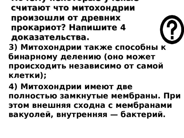 Почему некоторые ученые считают что митохондрии произошли от древних прокариот? Напишите 4 доказательства. 3) Митохондрии также способны к бинарному делению (оно может происходить независимо от самой клетки);  4) Митохондрии имеют две полностью замкнутые мембраны. При этом внешняя сходна с мембранами вакуолей, внутренняя — бактерий. 