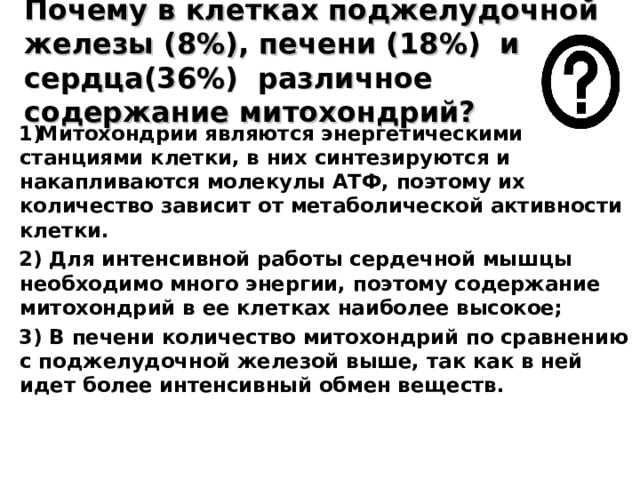 Почему в клетках поджелудочной железы (8%), печени (18%) и сердца(36%) различное содержание митохондрий? Митохондрии являются энергетическими станциями клетки, в них синтезируются и накапливаются молекулы АТФ, поэтому их количество зависит от метаболической активности клетки. 2) Для интенсивной работы сердечной мышцы необходимо много энергии, поэтому содержание митохондрий в ее клетках наиболее высокое; 3) В печени количество митохондрий по сравнению с поджелудочной железой выше, так как в ней идет более интенсивный обмен веществ. 