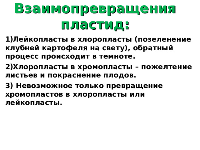 Взаимопревращения пластид:   Лейкопласты в хлоропласты (позеленение клубней картофеля на свету), обратный процесс происходит в темноте. Хлоропласты в хромопласты – пожелтение листьев и покраснение плодов. 3) Невозможное только превращение хромопластов в хлоропласты или лейкопласты.  