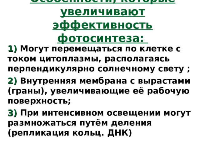 Особенности, которые увеличивают эффективность фотосинтеза: 1) Могут перемещаться по клетке с током цитоплазмы, располагаясь перпендикулярно солнечному свету ; 2) Внутренняя мембрана с вырастами (граны), увеличивающие её рабочую поверхность; 3) При интенсивном освещении могут размножаться путём деления (репликация кольц. ДНК) 