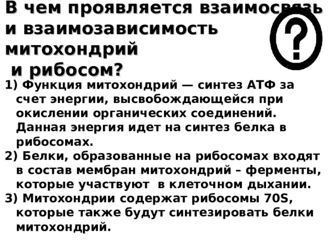 В чем проявляется взаимосвязь и взаимозависимость митохондрий  и рибосом? 1) Функция митохондрий — синтез АТФ за счет энергии, высвобождающейся при окислении органических соединений. Данная энергия идет на синтез белка в рибосомах. 2) Белки, образованные на рибосомах входят в состав мембран митохондрий – ферменты, которые участвуют в клеточном дыхании. 3) Митохондрии содержат рибосомы 70S, которые также будут синтезировать белки митохондрий.  